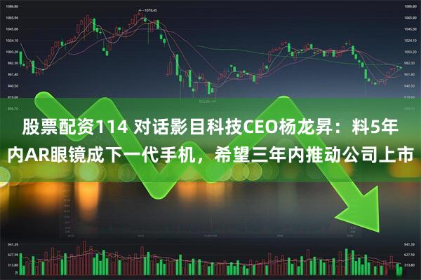 股票配资114 对话影目科技CEO杨龙昇：料5年内AR眼镜成下一代手机，希望三年内推动公司上市