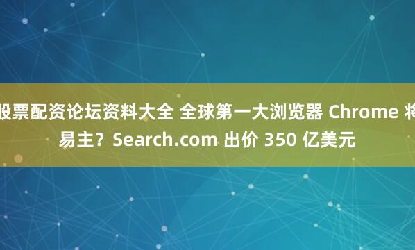 股票配资论坛资料大全 全球第一大浏览器 Chrome 将易主？Search.com 出价 350 亿美元