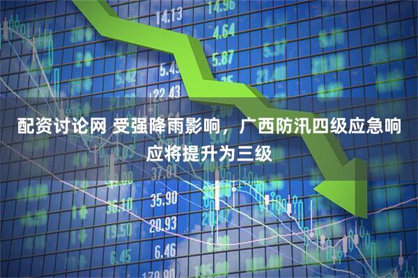 配资讨论网 受强降雨影响，广西防汛四级应急响应将提升为三级