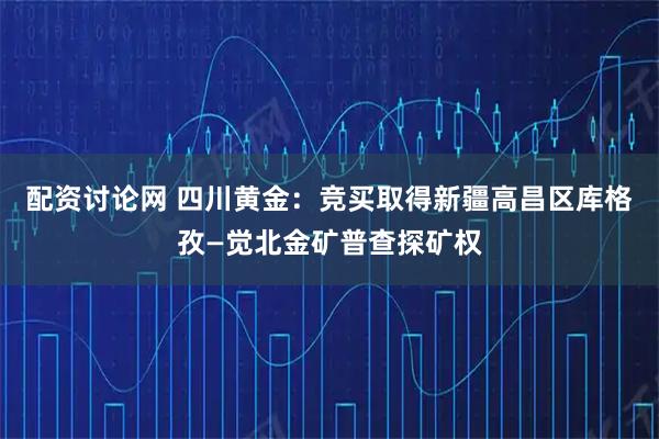 配资讨论网 四川黄金：竞买取得新疆高昌区库格孜—觉北金矿普查探矿权