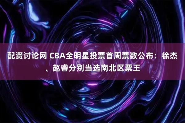 配资讨论网 CBA全明星投票首周票数公布：徐杰、赵睿分别当选南北区票王