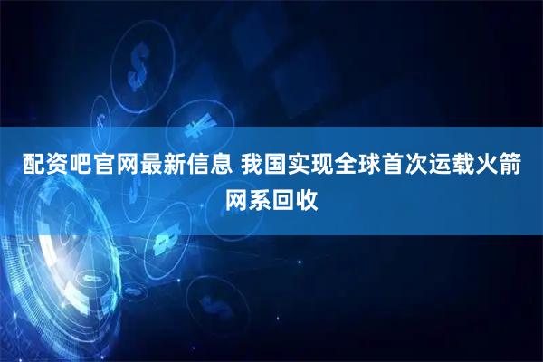 配资吧官网最新信息 我国实现全球首次运载火箭网系回收