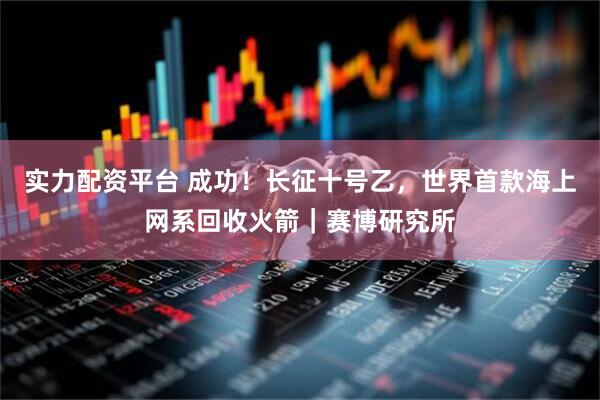 实力配资平台 成功！长征十号乙，世界首款海上网系回收火箭｜赛博研究所