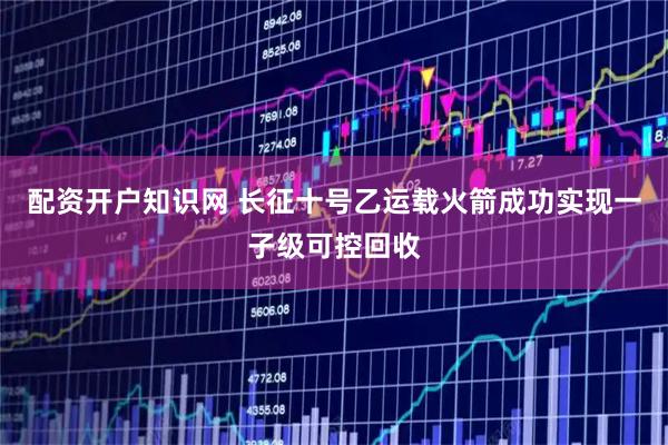 配资开户知识网 长征十号乙运载火箭成功实现一子级可控回收
