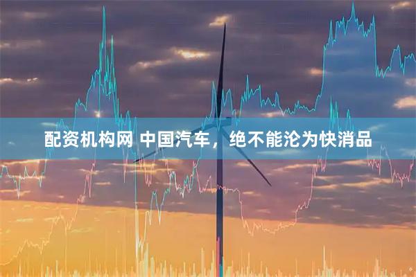 配资机构网 中国汽车，绝不能沦为快消品
